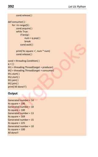 392 Let Us Python
cond.release( )
def consumer( ) :
for i in range(5) :
cond.acquire( )
while True:
if len(q) :
num = q.pop( )
break
cond.wait( )
print('Its square =', num * num)
cond.release( )
cond = threading.Condition( )
q = [ ]
th1 = threading.Thread(target = producer)
th2 = threading.Thread(target = consumer)
th1.start( )
th2.start( )
th1.join( )
th2.join( )
print('All done!!')
Output
Generated number = 14
Its square = 196
Generated number = 10
Its square = 100
Generated number = 13
Its square = 169
Generated number = 15
Its square = 225
Generated number = 10
Its square = 100
All done!!
H
k
g
B
o
o
k
s
 