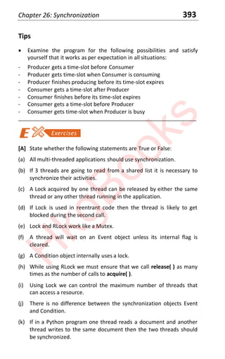 Chapter 26: Synchronization 393
Tips
x Examine the program for the following possibilities and satisfy
yourself that it works as per expectation in all situations:
- Producer gets a time-slot before Consumer
- Producer gets time-slot when Consumer is consuming
- Producer finishes producing before its time-slot expires
- Consumer gets a time-slot after Producer
- Consumer finishes before its time-slot expires
- Consumer gets a time-slot before Producer
- Consumer gets time-slot when Producer is busy
____________________________________________________________________
[A] State whether the following statements are True or False:
(a) All multi-threaded applications should use synchronization.
(b) If 3 threads are going to read from a shared list it is necessary to
synchronize their activities.
(c) A Lock acquired by one thread can be released by either the same
thread or any other thread running in the application.
(d) If Lock is used in reentrant code then the thread is likely to get
blocked during the second call.
(e) Lock and RLock work like a Mutex.
(f) A thread will wait on an Event object unless its internal flag is
cleared.
(g) A Condition object internally uses a lock.
(h) While using RLock we must ensure that we call release( ) as many
times as the number of calls to acquire( ).
(i) Using Lock we can control the maximum number of threads that
can access a resource.
(j) There is no difference between the synchronization objects Event
and Condition.
(k) If in a Python program one thread reads a document and another
thread writes to the same document then the two threads should
be synchronized.
H
k
g
B
o
o
k
s
 