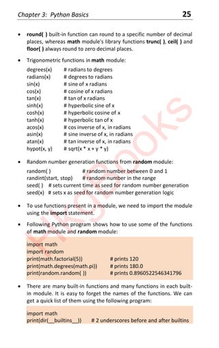 Chapter 3: Python Basics 25
x round( ) built-in function can round to a specific number of decimal
places, whereas math module's library functions trunc( ), ceil( ) and
floor( ) always round to zero decimal places.
x Trigonometric functions in math module:
degrees(x) # radians to degrees
radians(x) # degrees to radians
sin(x) # sine of x radians
cos(x) # cosine of x radians
tan(x) # tan of x radians
sinh(x) # hyperbolic sine of x
cosh(x) # hyperbolic cosine of x
tanh(x) # hyperbolic tan of x
acos(x) # cos inverse of x, in radians
asin(x) # sine inverse of x, in radians
atan(x) # tan inverse of x, in radians
hypot(x, y) # sqrt(x * x + y * y)
x Random number generation functions from random module:
random( ) # random number between 0 and 1
randint(start, stop) # random number in the range
seed( ) # sets current time as seed for random number generation
seed(x) # sets x as seed for random number generation logic
x To use functions present in a module, we need to import the module
using the import statement.
x Following Python program shows how to use some of the functions
of math module and random module:
import math
import random
print(math.factorial(5)) # prints 120
print(math.degrees(math.pi)) # prints 180.0
print(random.random( )) # prints 0.8960522546341796
x There are many built-in functions and many functions in each built-
in module. It is easy to forget the names of the functions. We can
get a quick list of them using the following program:
import math
print(dir(__builtins__)) # 2 underscores before and after builtins
H
k
g
B
o
o
k
s
 