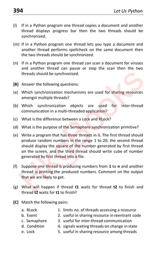 394 Let Us Python
(l) If in a Python program one thread copies a document and another
thread displays progress bar then the two threads should be
synchronized.
(m) If in a Python program one thread lets you type a document and
another thread performs spellcheck on the same document then
the two threads should be synchronized.
(n) If in a Python program one thread can scan a document for viruses
and another thread can pause or stop the scan then the two
threads should be synchronized.
[B] Answer the following questions:
(a) Which synchronization mechanisms are used for sharing resources
amongst multiple threads?
(b) Which synchronization objects are used for inter-thread
communication in a multi-threaded application?
(c) What is the difference between a Lock and RLock?
(d) What is the purpose of the Semaphore synchronization primitive?
(e) Write a program that has three threads in it. The first thread should
produce random numbers in the range 1 to 20, the second thread
should display the square of the number generated by first thread
on the screen, and the third thread should write cube of number
generated by first thread into a file.
(f) Suppose one thread is producing numbers from 1 to n and another
thread is printing the produced numbers. Comment on the output
that we are likely to get.
(g) What will happen if thread t1 waits for thread t2 to finish and
thread t2 waits for t1 to finish?
[C] Match the following pairs:
a. RLock 1. limits no. of threads accessing a resource
b. Event 2. useful in sharing resource in reentrant code
c. Semaphore 3. useful for inter-thread communication
d. Condition 4. signals waiting threads on change in state
e. Lock 5. useful in sharing resource among threads
H
k
g
B
o
o
k
s
 