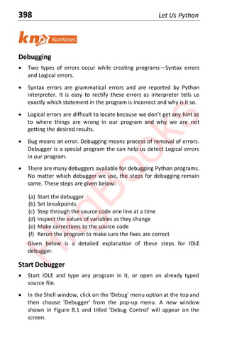 398 Let Us Python
Debugging
x Two types of errors occur while creating programsͶSyntax errors
and Logical errors.
x Syntax errors are grammatical errors and are reported by Python
interpreter. It is easy to rectify these errors as interpreter tells us
exactly which statement in the program is incorrect and why is it so.
x Logical errors are difficƵlƚ ƚo locaƚe becaƵse ǁe donƚ geƚ anǇ hinƚ as
to where things are wrong in our program and why we are not
getting the desired results.
x Bug means an error. Debugging means process of removal of errors.
Debugger is a special program the can help us detect Logical errors
in our program.
x There are many debuggers available for debugging Python programs.
No matter which debugger we use, the steps for debugging remain
same. These steps are given below:
(a) Start the debugger
(b) Set breakpoints
(c) Step through the source code one line at a time
(d) Inspect the values of variables as they change
(e) Make corrections to the source code
(f) Rerun the program to make sure the fixes are correct
Given below is a detailed explanation of these steps for IDLE
debugger.
Start Debugger
x Start IDLE and type any program in it, or open an already typed
source file.
x In the Shell window, click on the 'Debug' menu option at the top and
then choose 'Debugger' from the pop-up menu. A new window
shown in Figure B.1 and titled 'Debug Control' will appear on the
screen.
H
k
g
B
o
o
k
s
 