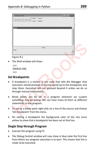 Appendix B: Debugging in Python 399
Figure B.1
x The Shell window will show:
>>>
[DEBUG ON]
>>>
Set Breakpoints
x A breakpoint is a marker in our code that tells the debugger that
execution should proceed at normal speed up to the breakpoint, and
stop there. Execution will not proceed beyond it unless we do so
through manual intervention.
x Break points can be set in a program wherever we suspect
something may go wrong. We can have many of them at different
statements in one program.
x To set up a break point right click on a line of the source and choose
'Set breakpoint' from the menu.
x On setting a breakpoint the background color of the line turns
yellow to show that a breakpoint has been set at that line.
Single Step through Program
x Execute the program using F5.
x The Debug Control window will now show in blue color the first line
from where our program execution is to start. This means that line is
ready to be executed.
H
k
g
B
o
o
k
s
 