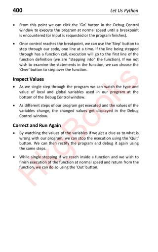 400 Let Us Python
x From this point we can click the 'Go' button in the Debug Control
window to execute the program at normal speed until a breakpoint
is encountered (or input is requested or the program finishes).
x Once control reaches the breakpoint, we can use the 'Step' button to
step through our code, one line at a time. If the line being stepped
through has a function call, execution will go to the first line of the
function definition (we are "stepping into" the function). If we not
wish to examine the statements in the function, we can choose the
'Over' button to step over the function.
Inspect Values
x As we single step through the program we can watch the type and
value of local and global variables used in our program at the
bottom of the Debug Control window.
x As different steps of our program get executed and the values of the
variables change, the changed values get displayed in the Debug
Control window.
Correct and Run Again
x By watching the values of the variables if we get a clue as to what is
wrong with our program, we can stop the execution using the 'Quit'
button. We can then rectify the program and debug it again using
the same steps.
x While single stepping if we reach inside a function and we wish to
finish execution of the function at normal speed and return from the
function, we can do so using the 'Out' button.
H
k
g
B
o
o
k
s
 