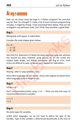 402 Let Us Python
How can we chase away the bugs in a Python program? No sure-shot
way for that. So I thought if I make a list of more common programming
mistakes, it might be of help. I have presented them below. They are not
arranged in any particular order, but I think, they would be a good help!
Bug 1
Mixing tabs with spaces in indentation.
Consider the code snippet given below:
if a < b :
a = 10
b = 20
Here the first statement in if block has been indented using tab, whereas
the second has been indented using spaces. So on the screen the
snippet looks alright, but Python interpreter will flag an error. Such
errors are difficult to spot, so always use 4 spaces for indentation.
Bug 2
Missing : after if, loop, function, class.
Since other languages do not need a : those who migrate to Python from
other languages tend to forget to use :.
Bug 3
Using ++ or --.
Don't increment/decrement using ++ or --. There are only two ways to
increment/decrement a variable:
i = i + 1
i += 1
Bug 4
No static types for variables.
Unlike other languages, we do not have to define the type of the
variable. Type of the variable is determined dynamically at the time of
H
k
g
B
o
o
k
s
 