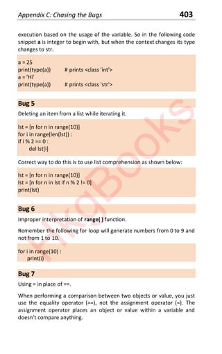 Appendix C: Chasing the Bugs 403
execution based on the usage of the variable. So in the following code
snippet a is integer to begin with, but when the context changes its type
changes to str.
a = 25
print(type(a)) # prints <class 'int'>
a = 'Hi'
print(type(a)) # prints <class 'str'>
Bug 5
Deleting an item from a list while iterating it.
lst = [n for n in range(10)]
for i in range(len(lst)) :
if i % 2 == 0 :
del lst[i]
Correct way to do this is to use list comprehension as shown below:
lst = [n for n in range(10)]
lst = [n for n in lst if n % 2 != 0]
print(lst)
Bug 6
Improper interpretation of range( ) function.
Remember the following for loop will generate numbers from 0 to 9 and
not from 1 to 10.
for i in range(10) :
print(i)
Bug 7
Using = in place of ==.
When performing a comparison between two objects or value, you just
use the equality operator (==), not the assignment operator (=). The
assignment operator places an object or value within a variable and
doesnt compare anything
H
k
g
B
o
o
k
s
 