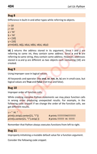 404 Let Us Python
Bug 8
Difference in built-in and other types while referring to objects.
i = 10
j = 10
a = 'Hi'
b = 'Hi'
x = [10]
y = [10]
print(id(i), id(j), id(a), id(b), id(x), id(y))
id( ) returns the address stored in its argument. Since i and j are
referring to same int, they contain same address. Since a and b are
referring to same string, they contain same address. However, addresses
stored in x and y are different as two objects each containing [10] are
created.
Bug 9
Using improper case in logical values.
All keywords and operator (like and, or, not, in, is) are in small-case, but
logical values are True and False (not true and false).
Bug 10
Improper order of function calls.
While creating complex Python statements we may place function calls
in wrong order producing unexpected results. For example, in the
following code snippet if we change the order of the function calls, we
get different results.
s = " Hi "
print(s.strip().center(21, "!")) # prints !!!!!!!!!!Hi!!!!!!!!!
print(s.center(21, "!").strip( )) # prints !!!!!!!! Hi !!!!!!!
Remember that Python always executes functions from left to right.
Bug 11
Improperly initializing a mutable default value for a function argument.
Consider the following code snippet:
H
k
g
B
o
o
k
s
 