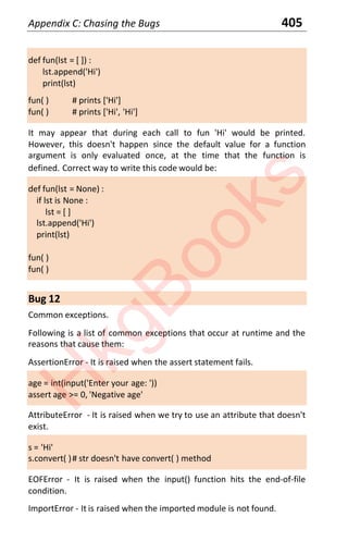 Appendix C: Chasing the Bugs 405
def fun(lst = [ ]) :
lst.append('Hi')
print(lst)
fun( ) # prints ['Hi']
fun( ) # prints ['Hi', 'Hi']
It may appear that during each call to fun 'Hi' would be printed.
However, this doesn't happen since the default value for a function
argument is only evaluated once, at the time that the function is
defined. Correct way to write this code would be:
def fun(lst = None) :
if lst is None :
lst = [ ]
lst.append('Hi')
print(lst)
fun( )
fun( )
Bug 12
Common exceptions.
Following is a list of common exceptions that occur at runtime and the
reasons that cause them:
AssertionError - It is raised when the assert statement fails.
age = int(input('Enter your age: '))
assert age >= 0, 'Negative age'
AttributeError - It is raised when we try to use an attribute that doesn't
exist.
s = 'Hi'
s.convert( )# str doesn't have convert( ) method
EOFError - It is raised when the input() function hits the end-of-file
condition.
ImportError - It is raised when the imported module is not found.
H
k
g
B
o
o
k
s
 