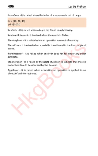 406 Let Us Python
IndexError - It is raised when the index of a sequence is out of range.
lst = [10, 20, 30]
print(lst[3])
KeyError - It is raised when a key is not found in a dictionary.
KeyboardInterrupt - It is raised when the user hits Ctrl+c.
MemoryError - It is raised when an operation runs out of memory.
NameError - It is raised when a variable is not found in the local or global
scope.
RuntimeError - It is raised when an error does not fall under any other
category.
StopIteration - It is raised by the next( ) function to indicate that there is
no further item to be returned by the iterator.
TypeError - It is raised when a function or operation is applied to an
object of an incorrect type.
H
k
g
B
o
o
k
s
 