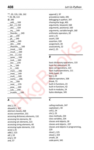 408 Let Us Python
**, 20, 135, 136, 162
*, 92, 98, 113
@, 340
_ _add_ _, 249
__del__( ), 232
_ _doc_ _, 334
_ _eq_ _, 249
_ _floordiv_ _, 249
_ _ge_ _, 249
_ _gt_ _, 249
_ _iadd_ _, 249
_ _idiv_ _, 249
_ _ifloordiv_ _, 249
_ _imod__, 249
_ _imult_ _, 249
__init_ _( ), 232
_ _ipow_ _, 249
_ _isub_ _, 249
_ _iter_ _, 279
_ _le_ _, 249
_ _lt_ _, 249
_ _main_ _, 206
_ _mod_ _, 249
_ _mult_ _, 249
_ _name_ _, 206
_ _ne_ _, 249
_ _next_ _, 279
_ _pow_ _, 249
_ _sub_ _, 249
_ _truediv_ _, 249
A
abs( ), 23
abspath( ), 327
abstract classes, 268
access convention, 231
accessing dictionary elements, 132
accessing list elements, 92
accessing set elements, 123
accessing string elements, 40
accessing tuple elements, 110
acos( ), 25
add( ), 123
all( ), 59
any( ), 59
and, 57
append( ), 97
precedence table, 395
debugging in python, 397
chasing the bugs, 401
arguments, keyword, 160
arguments, positional, 160
arguments, variable length, 160
arithmetic operators, 20
asin( ), 25
assert, 339
assertion, 339
assignment, 20
associativity, 22
atan( ), 25
B
basic dictionary operations, 133
basic list operations,93
basic set operations, 123
basic tuple operations, 111
basic types, 19
bin( ), 24
bitwise operators, 338
break, 73
built-in functions, 23
built-in functions, 42
built-in modules, 24
bytes datatype, 345
C
calling methods, 247
capitalize( ), 44
ceil( ), 24
chr( ), 23
class methods, 234
class variables, 234
classes and objects, 28
classes and objects , 227
classes and objects in programming,
229
clear( ), 125
close( ), 319
cmath, 24
code point, 345
H
k
g
B
o
o
k
s
 
