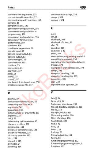 Index 409
command-line arguments, 335
comments and indentation, 27
communication with functions, 159
complex, 18
comprehensions, 145
concurrency and parallelism, 356
concurrency and parallelism in
programming, 357
concurrency and parallelism, 355
concurrency for improving
performance, 359
condition, 378
conditional expressions, 58
console input, 82
console input/output, 81
console output, 83
container types, 26
containership, 260
continue, 73
conversions, 23
copyfile( ), 327
cos( ), 25
cosh( ), 25
count( ), 97
cpu-bound & i/o-bound prog, 358
create executable file, 347
D
decimal, 19
decision control instruction, 56
decorating functions with
arguments, 342
decorators, 340
default values for arguments, 163
degrees( ), 25
del( ), 96
determining python version, 15
diamond problem, 267
dictionaries , 131
dictionary comprehension, 148
dictionary methods, 135
dictionary varieties, 135
dir( ), 234
discard( ), 125
divmod( ), 24
docstring, 334
documentation strings, 334
dump( ), 323
dumps( ), 324
E
e, 24
elif, 56
else block, 308
else block of a loop,73
else, 56
encoding, 325
endswith( ), 42
event, 377
event-driven programming model, 6
everything is an object, 250
example of communication between
threads, 374
examples of sharing resources, 374
except, 302
exception handling , 299
exception handling tips, 309
exceptions, 301
exp( ), 24
exponentiation operator, 20
F
fabs( ), 24
factorial( ), 24
features of inheritance, 265
file and directory operations, 326
file i/o, 318
file input/output, 317
file opening modes, 320
filter( ) function, 196
finally block, 309
find( ), 42
float, 18
floor( ), 24
for loop, 70
formatted printing, 83
fstring, 83
functional programming, 192
functional programming model, 5
functions, 157
H
k
g
B
o
o
k
s
 