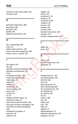 410 Let Us Python
functions as first-class values, 192
functions, 158
G
generator expressions, 283
generators, 282
getcwd( ), 326
getopt, 336
globals( ) and locals( ), 219
H
has a relationship, 260
hex( ), 24
higher order functions, 194
how to deal with exceptions?, 302
how to use try - except?, 303
I
I/O system, 318
id( ), 28
identifier naming convention , 246
identifiers and keywords, 18
if, 56
imitating a structure , 252
importing a module, 207
indentation, 27
index, 407
index( ), 97
inheritance, 261
inner functions, 221
input( ), 82
insert( ), 97
int, 18
integer and float ranges, 19
interactive mode, 13
inter-thread communication, 321,
intricacies of classes and objects, 245
intricacies of classes and objects,
199,
introduction to python, 1
isalnum( ), 42
isalpha( ), 42
isdigit( ), 42
isfile( ), 327
isinstance( ), 28
islower( ), 42
issubclass( ), 264
isupper( ), 42
items( ), 133
iterable, 278
iterators, 278
iteration to recursion, 182
iterators, 279
iterators and generators, 277
J
JSON, 323
join( ), 327
K
keys( ), 133
keyword arguments, 160
keywords, 18
L
lambda functions, 193
launching threads, 361
left shift, 338
len( ), 93
library functions, 25
like a relationship, 260
list comprehension, 146
list methods, 97
list varieties, 98
list, 92
listdir( ), 348
lists , 91
load( ), 323
lock , 375
log( ), 24
log10( ), 24
logical operators, 57
looping in dictionaries, 133
looping in lists, 93
H
k
g
B
o
o
k
s
 