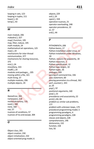 Index 411
looping in sets, 123
looping in tuples, 111
lower( ), 43
lstrip( ), 43
M
main module, 206
makedirs( ), 327
map( ) function, 195
map, filter, reduce, 195
math module, 24
mathematical set operations, 125
max( ), 24
mechanisms for inter-thread
communication, 377
mechanisms for sharing resources,
375
min( ), 24
miscellany, 333
modf( ), 24
modules and packages_, 205
moving within a file, 321
multi-lining, 27
multiple modules, 206
multiple objects, 29
N
NameError, 302
namespace, 218
nested dictionary, 135
next( ), 280
none, 160
not, 57
nuances of conditions, 57
nuances of try and except, 304
O
Object class, 265
object creation, 230
object initialization, 232
object-oriented prog model, 6
objects, 229
oct( ), 24
open( ), 318
operation nuances, 21
operator overloading, 248
operator precedence, 22
or, 57
ord( ), 44
P
PYTHONPATH, 208
Python basics, 17
Python installation under Linux, 11
Python installation under Windows,
10
Python, reasons for popularity, 18
Python resources, 2
Python specification, 12
Python type Jargon, 10
Python types, 26
packages, 209
parsing of command-line, 336
pass statement, 60
passing parameters to a thread, 362
perf_counter( ), 343
pi, 24
pop( ), 97
positional arguments, 160
pow( ), 23
precedence and associativity, 22
print( ), 83, 84
problem as similar sub-problems,
177
problem with unknown loops, 179
procedural programming model, 5
programming paradigms, 4
programming paradigms, 228
classes and objects, 228
comprehensions, 146
dictionaries, 132
function, 158
lists, 92
H
k
g
B
o
o
k
s
 