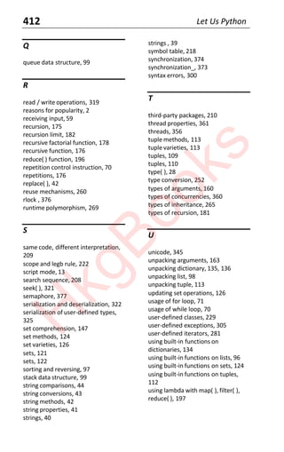 412 Let Us Python
Q
queue data structure, 99
R
read / write operations, 319
reasons for popularity, 2
receiving input, 59
recursion, 175
recursion limit, 182
recursive factorial function, 178
recursive function, 176
reduce( ) function, 196
repetition control instruction, 70
repetitions, 176
replace( ), 42
reuse mechanisms, 260
rlock , 376
runtime polymorphism, 269
S
same code, different interpretation,
209
scope and legb rule, 222
script mode, 13
search sequence, 208
seek( ), 321
semaphore, 377
serialization and deserialization, 322
serialization of user-defined types,
325
set comprehension, 147
set methods, 124
set varieties, 126
sets, 121
sets, 122
sorting and reversing, 97
stack data structure, 99
string comparisons, 44
string conversions, 43
string methods, 42
string properties, 41
strings, 40
strings , 39
symbol table, 218
synchronization, 374
synchronization_, 373
syntax errors, 300
T
third-party packages, 210
thread properties, 361
threads, 356
tuple methods, 113
tuple varieties, 113
tuples, 109
tuples, 110
type( ), 28
type conversion, 252
types of arguments, 160
types of concurrencies, 360
types of inheritance, 265
types of recursion, 181
U
unicode, 345
unpacking arguments, 163
unpacking dictionary, 135, 136
unpacking list, 98
unpacking tuple, 113
updating set operations, 126
usage of for loop, 71
usage of while loop, 70
user-defined classes, 229
user-defined exceptions, 305
user-defined iterators, 281
using built-in functions on
dictionaries, 134
using built-in functions on lists, 96
using built-in functions on sets, 124
using built-in functions on tuples,
112
using lambda with map( ), filter( ),
reduce( ), 197
H
k
g
B
o
o
k
s
 