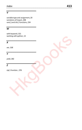 Index 413
V
variable type and assignment, 20
variations of import, 208
vars( ) and dir( ) functions, 234
W
with keyword, 321
working with python, 13
X
xor, 338
Y
yield, 282
Z
zip( ) function , 278
H
k
g
B
o
o
k
s
 