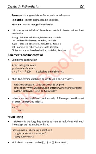 Chapter 3: Python Basics 27
Sequence is the generic term for an ordered collection.
Immutable - means unchangeable collection.
Mutable - means changeable collection.
x Let us now see which of these terms apply to types that we have
seen so far.
String - ordered collection, immutable, iterable.
List - ordered collection, mutable, iterable.
Tuple - ordered collection, immutable, iterable.
Set - unordered collection, mutable, iterable.
Dictionary - unordered collection, mutable, iterable.
Comments and Indentation
x Comments begin with #.
# calculate gross salary
gs = bs + da + hra + ca
si = p * n * r / 100 # calculate simple interest
x Multi-line comments should be written in a pair of ''' or """.
''' Additional program: Calculate bonus to be paid
URL: https://www.ykanetkar.com (https://www.ykanetkar.com)
Author: Yashavant, Date: 18 May 2020 '''
x Indentation matters! Don’t use it casually. Following code will report
an error 'Unexpected indent'.
a = 20
b = 45
Multi-lining
x If statements are long they can be written as multi-lines with each
line except the last ending with a .
total = physics + chemistry + maths + 
english + Marathi + history + 
geography + civics
x Multi-line statements within [ ], { }, or ( ) don't need .
H
k
g
B
o
o
k
s
 