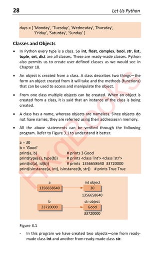 28 Let Us Python
days = [ 'Monday', 'Tuesday', 'Wednesday', Thursday',
'Friday', 'Saturday', 'Sunday' ]
Classes and Objects
x In Python every type is a class. So int, float, complex, bool, str, list,
tuple, set, dict are all classes. These are ready-made classes. Python
also permits us to create user-defined classes as we would see in
Chapter 18.
x An object is created from a class. A class describes two things—the
form an object created from it will take and the methods (functions)
that can be used to access and manipulate the object.
x From one class multiple objects can be created. When an object is
created from a class, it is said that an instance of the class is being
created.
x A class has a name, whereas objects are nameless. Since objects do
not have names, they are referred using their addresses in memory.
x All the above statements can be verified through the following
program. Refer to Figure 3.1 to understand it better.
a = 30
b = 'Good'
print(a, b) # prints 3 Good
print(type(a), type(b)) # prints <class 'int'> <class 'str'>
print(id(a), id(b)) # prints 1356658640 33720000
print(isinstance(a, int), isinstance(b, str)) # prints True True
33720000
1356658640
1356658640
30
a int object
33720000 Good
b str object
Figure 3.1
- In this program we have created two objects—one from ready-
made class int and another from ready-made class str.
H
k
g
B
o
o
k
s
 