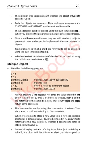 Chapter 3: Python Basics 29
- The object of type int contains 30, whereas the object of type str
contains 'Good'.
- Both the objects are nameless. Their addresses in memory are
1356658640 and 33720000 which are stored in a and b.
- These addresses can be obtained using the built-in function id( ).
When you execute the program you may get different addresses.
- Since a and b contain addresses they are said to refer to objects
present at these addresses. In simpler words they are pointers to
objects.
- Type of objects to which a and b are referring to can be obtained
using the built-in function type( ).
- Whether a refers to an instance of class int can be checked using
the built-in function instanceof( ).
Multiple Objects
x Consider the following program:
a = 3
b = 3
print(id(a), id(b)) # prints 1356658640 1356658640
print(a is b) # prints True
a = 30 # now a refers to a different object
print(id(a)) # prints 1356659072
- Are we creating 2 int objects? No. Since the value stored in int
object is same, i.e. 3, only 1 int object is created. Both a and b
are referring to the same int object. That is why id(a) and id(b)
return same addresses.
- This can also be verified using the is operator. It returns True
since a and b both are referring to the same object.
- When we attempt to store a new value in a, a new int object is
created as a different value, 30, is to be stored in it. a now starts
referring to this new int object, whereas b continues to refer to
int object with value 3.
- Instead of saying that a is referring to an int object containing a
value 3, it is often said that a is an int object, or 3 is assigned to
H
k
g
B
o
o
k
s
 
