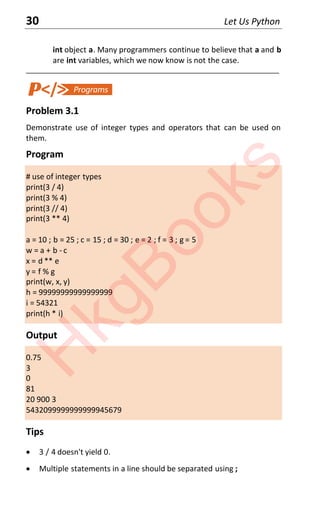 30 Let Us Python
int object a. Many programmers continue to believe that a and b
are int variables, which we now know is not the case.
____________________________________________________________________
Problem 3.1
Demonstrate use of integer types and operators that can be used on
them.
Program
# use of integer types
print(3 / 4)
print(3 % 4)
print(3 // 4)
print(3 ** 4)
a = 10 ; b = 25 ; c = 15 ; d = 30 ; e = 2 ; f = 3 ; g = 5
w = a + b - c
x = d ** e
y = f % g
print(w, x, y)
h = 99999999999999999
i = 54321
print(h * i)
Output
0.75
3
0
81
20 900 3
5432099999999999945679
Tips
x 3 / 4 doesn't yield 0.
x Multiple statements in a line should be separated using ;
H
k
g
B
o
o
k
s
 