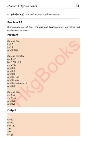Chapter 3: Python Basics 31
x print(w, x, y) prints values separated by a space.
____________________________________________________________________
Problem 3.2
Demonstrate use of float, complex and bool types and operators that
can be used on them.
Program
# use of float
i = 3.5
j = 1.2
print(i % j)
# use of complex
a = 1 + 2j
b = 3 *(1 + 2j)
c = a * b
print(a)
print(b)
print(c)
print(a.real)
print(a.imag)
print(a.conjugate( ))
print(a)
# use of bool
x = True
y = 3 > 4
print(x)
print(y)
Output
1.1
(1+2j)
(3+6j)
(-9+12j)
1.0
2.0
(1-2j)
H
k
g
B
o
o
k
s
 