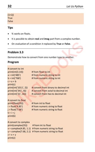 32 Let Us Python
(1+2j)
True
False
Tips
x % works on floats.
x It is possible to obtain real and imag part from a complex number.
x On evaluation of a condition it replaced by True or False.
____________________________________________________________________
Problem 3.3
Demonstrate how to convert from one number type to another.
Program
# convert to int
print(int(3.14)) # from float to int
a = int('485') # from numeric string to int
b = int('768') # from numeric string to int
c = a + b
print(c)
print(int('1011', 2)) # convert from binary to decimal int
print(int('341', 8)) # convert from octal to decimal int
print(int('21', 16)) # convert from hex to decimal int
# convert to float
print(float(35)) # from int to float
i = float('4.85') # from numeric string to float
j = float('7.68') # from numeric string to float
k = i + j
print(k)
# convert to complex
print(complex(35)) # from int to float
x = complex(4.85, 1.1) # from numeric string to float
y = complex(7.68, 2.1) # from numeric string to float
z = x + y
print(z)
H
k
g
B
o
o
k
s
 