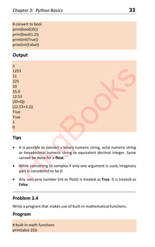 Chapter 3: Python Basics 33
# convert to bool
print(bool(35))
print(bool(1.2))
print(int(True))
print(int(False))
Output
3
1253
11
225
33
35.0
12.53
(35+0j)
(12.53+3.2j)
True
True
1
0
Tips
x It is possible to convert a binary numeric string, octal numeric string
or hexadecimal numeric string to equivalent decimal integer. Same
cannot be done for a float.
x While converting to complex if only one argument is used, imaginary
part is considered to be 0.
x Any non-zero number (int or float) is treated as True. 0 is treated as
False.
____________________________________________________________________
Problem 3.4
Write a program that makes use of built-in mathematical functions.
Program
# built-in math functions
print(abs(-25))
H
k
g
B
o
o
k
s
 