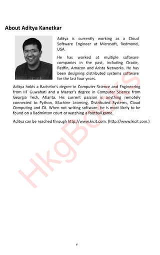 v
About Aditya Kanetkar
Aditya is currently working as a Cloud
Software Engineer at Microsoft, Redmond,
USA.
He has worked at multiple software
companies in the past, including Oracle,
Redfin, Amazon and Arista Networks. He has
been designing distributed systems software
for the last four years.
Aditya holds a Bachelor's degree in Computer Science and Engineering
from IIT Guwahati and a Master's degree in Computer Science from
Georgia Tech, Atlanta. His current passion is anything remotely
connected to Python, Machine Learning, Distributed Systems, Cloud
Computing and C#. When not writing software, he is most likely to be
found on a Badminton court or watching a football game.
Aditya can be reached through http://www.kicit.com. (http://www.kicit.com.)
H
k
g
B
o
o
k
s
 