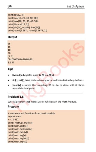 34 Let Us Python
print(pow(2, 4))
print(min(10, 20, 30, 40, 50))
print(max(10, 20, 30, 40, 50))
print(divmod(17, 3))
print(bin(64), oct(64), hex(64))
print(round(2.567), round(2.5678, 2))
Output
25
16
10
50
(5, 2)
0b1000000 0o100 0x40
3 2.57
Tips
x divmod(a, b) yields a pair (a // b, a % b).
x bin( ), oct( ), hex( ) return binary, octal and hexadecimal equivalents.
x round(x) assumes that rounding-off has to be done with 0 places
beyond decimal point.
___________________________________________________________________
Problem 3.5
Write a program that makes use of functions in the math module.
Program
# mathematical functions from math module
import math
x = 1.5357
print ( math.pi, math.e)
print(math.sqrt( x))
print(math.factorial(6))
print(math.fabs(x))
print(math.log(x))
print(math.log10(x))
print(math.exp(x))
H
k
g
B
o
o
k
s
 