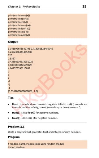 Chapter 3: Python Basics 35
print(math.trunc(x))
print(math.floor(x))
print(math.ceil(x))
print(math.trunc(-x))
print(math.floor(-x))
print(math.ceil(-x))
print(math.modf(x))
Output
3.141592653589793 2.718281828459045
1.2392336341465238
720
1.5357
0.42898630314951025
0.1863063842699079
4.644575595215059
1
1
2
-1
-2
-1
(0.5357000000000001, 1.0)
Tips
x floor( ) rounds down towards negative infinity, ceil( ) rounds up
towards positive infinity, trunc( ) rounds up or down towards 0.
x trunc( ) is like floor( ) for positive numbers.
x trunc( ) is like ceil( ) for negative numbers.
____________________________________________________________________
Problem 3.6
Write a program that generates float and integer random numbers.
Program
# random number operations using random module
import random
H
k
g
B
o
o
k
s
 