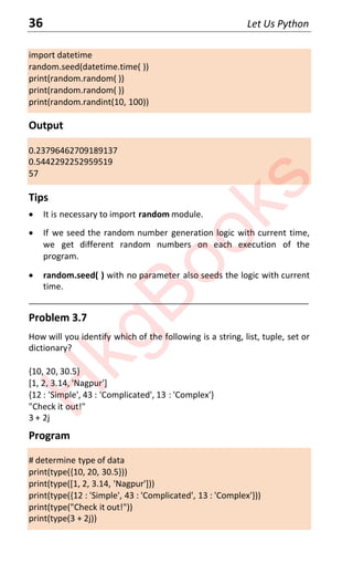 36 Let Us Python
import datetime
random.seed(datetime.time( ))
print(random.random( ))
print(random.random( ))
print(random.randint(10, 100))
Output
0.23796462709189137
0.5442292252959519
57
Tips
x It is necessary to import random module.
x If we seed the random number generation logic with current time,
we get different random numbers on each execution of the
program.
x random.seed( ) with no parameter also seeds the logic with current
time.
____________________________________________________________________
Problem 3.7
How will you identify which of the following is a string, list, tuple, set or
dictionary?
{10, 20, 30.5}
[1, 2, 3.14, 'Nagpur']
{12 : 'Simple', 43 : 'Complicated', 13 : 'Complex'}
"Check it out!"
3 + 2j
Program
# determine type of data
print(type({10, 20, 30.5}))
print(type([1, 2, 3.14, 'Nagpur']))
print(type({12 : 'Simple', 43 : 'Complicated', 13 : 'Complex'}))
print(type("Check it out!"))
print(type(3 + 2j))
H
k
g
B
o
o
k
s
 