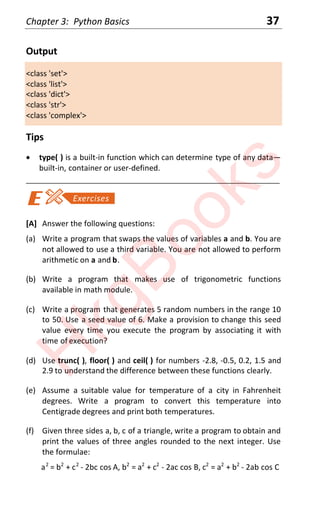 Chapter 3: Python Basics 37
Output
<class 'set'>
<class 'list'>
<class 'dict'>
<class 'str'>
<class 'complex'>
Tips
x type( ) is a built-in function which can determine type of any data—
built-in, container or user-defined.
____________________________________________________________________
[A] Answer the following questions:
(a) Write a program that swaps the values of variables a and b. You are
not allowed to use a third variable. You are not allowed to perform
arithmetic on a and b.
(b) Write a program that makes use of trigonometric functions
available in math module.
(c) Write a program that generates 5 random numbers in the range 10
to 50. Use a seed value of 6. Make a provision to change this seed
value every time you execute the program by associating it with
time of execution?
(d) Use trunc( ), floor( ) and ceil( ) for numbers -2.8, -0.5, 0.2, 1.5 and
2.9 to understand the difference between these functions clearly.
(e) Assume a suitable value for temperature of a city in Fahrenheit
degrees. Write a program to convert this temperature into
Centigrade degrees and print both temperatures.
(f) Given three sides a, b, c of a triangle, write a program to obtain and
print the values of three angles rounded to the next integer. Use
the formulae:
a2
= b2
+ c2
- 2bc cos A, b2
= a2
+ c2
- 2ac cos B, c2
= a2
+ b2
- 2ab cos C
H
k
g
B
o
o
k
s
 