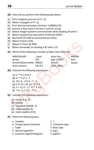 38 Let Us Python
[B] How will you perform the following operations:
(a) Print imaginary part out of 2 + 3j.
(b) Obtain conjugate of 4 + 2j.
(c) Print decimal equivalent of binary '1100001110'.
(d) Convert a float value 4.33 into a numeric string.
(e) Obtain integer quotient and remainder while dividing 29 with 5.
(f) Obtain hexadecimal equivalent of decimal 34567.
(g) Round-off 45.6782 to second decimal place.
(h) Obtain 4 from 3.556.
(i) Obtain 17 from 16.7844.
(j) Obtain remainder on dividing 3.45 with 1.22.
[C] Which of the following is invalid variable name and why?
BASICSALARY _basic basic-hra #MEAN
group. 422 pop in 2020 over
timemindovermatter SINGLE hELLO queue.
team’svictory Plot # 3 2015_DDay
[D] Evaluate the following expressions:
(a) 2 ** 6 // 8 % 2
(b) 9 ** 2 // 5 - 3
(c) 10 + 6 - 2 % 3 + 7 - 2
(d) 5 % 10 + 10 -23 * 4 // 3
(e) 5 + 5 // 5 - 5 * 5 ** 5 % 5
(f) 7 % 7 + 7 // 7 - 7 * 7
[E] Evaluate the following expressions:
(a) min(2, 6, 8, 5)
(b) bin(46)
(c) round(10.544336, 2)
(d) math.hypot(6, 8)
(e) math.modf(3.1415)
[F] Match the following pairs:
a. complex 1. 
b. Escape special character 2. Container type
c. Tuple 3 Basic type
d. Natural logarithm 4. log( )
e. Common logarithmlog10( ) 5. log10( )
H
k
g
B
o
o
k
s
 