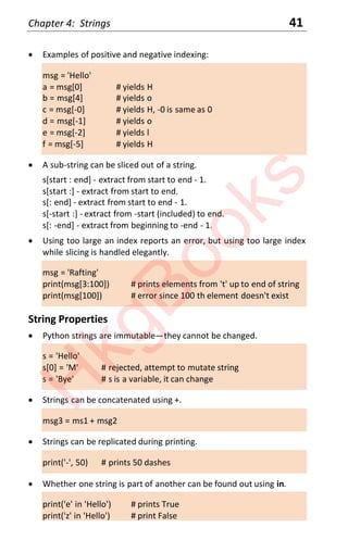 Chapter 4: Strings 41
x Examples of positive and negative indexing:
msg = 'Hello'
a = msg[0] # yields H
b = msg[4] # yields o
c = msg[-0] # yields H, -0 is same as 0
d = msg[-1] # yields o
e = msg[-2] # yields l
f = msg[-5] # yields H
x A sub-string can be sliced out of a string.
s[start : end] - extract from start to end - 1.
s[start :] - extract from start to end.
s[: end] - extract from start to end - 1.
s[-start :] - extract from -start (included) to end.
s[: -end] - extract from beginning to -end - 1.
x Using too large an index reports an error, but using too large index
while slicing is handled elegantly.
msg = 'Rafting'
print(msg[3:100]) # prints elements from 't' up to end of string
print(msg[100]) # error since 100 th element doesn't exist
String Properties
x Python strings are immutable—they cannot be changed.
s = 'Hello'
s[0] = 'M' # rejected, attempt to mutate string
s = 'Bye' # s is a variable, it can change
x Strings can be concatenated using +.
msg3 = ms1 + msg2
x Strings can be replicated during printing.
print('-', 50) # prints 50 dashes
x Whether one string is part of another can be found out using in.
print('e' in 'Hello') # prints True
print('z' in 'Hello') # print False
H
k
g
B
o
o
k
s
 