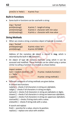42 Let Us Python
print('lo' in 'Hello') # prints True
Built-in Functions
x Some built-in functions can be used with a string:
msg = 'Surreal'
print(len(msg)) # prints 7 - length of string
print(min(msg)) # prints S - character with min value
print(max(msg)) # prints u - character with max value
String Methods
x When we create a string a nameless object of type str is created.
msg = 'Surreal'
print(type(msg)) # prints <class 'str'>
print(id(msg)) # prints 33720000
Address of the nameless str object is stored in msg. which is
returned by the built-in id( ) function.
x An object of type str contains methods using which it can be
accessed and modified. These methods can be called using a syntax
similar to calling a function in a module as shown below:
import random
num = random.randint(1, 25) # syntax module.function( )
s = 'Hello'
s.upper( ) # syntax string.method( )
x Different categories of string methods are given below.
# content test functions
isalpha( ) - checks if all characters in string are alphabets.
isdigit( ) - checks if all characters in string are digits.
isalnum( ) - checks if all characters in string are alphabets or digits.
islower( ) - checks if all characters in string are lowercase alphabets.
isupper( ) - checks if all characters in string are uppercase alphabets.
startswith( ) - checks if string starts with a value.
endswith( ) - checks if string ends with a value.
# search and replace
find( ) - searches for a value, returns its position.
replace( ) - replace one value with another.
H
k
g
B
o
o
k
s
 