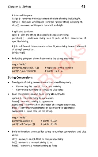 Chapter 4: Strings 43
# trims whitespace
lstrip( ) - removes whitespace from the left of string including t.
rstrip( ) - removes whitespace from the right of string including t.
strip( ) - removes whitespace from left and right
# split and partition
split( ) - split the string at a specified separator string.
partition( ) - partitions string into 3 parts at first occurrence of
specified string.
# join - different than concatenation. It joins string to each element
of string1 except last.
join(string1)
x Following program shows how to use the string methods:
msg = 'Hello'
print(msg.replace('l', 'L')) # replaces l with L in Hello
print("-".join("Hello")) # prints H-e-l-l-o
String Conversions
x Two types of string conversions are required frequently:
- Converting the case of characters in string
- Converting numbers to string and vice versa
x Case conversions can be done using str methods:
upper( ) - converts string to uppercase.
lower( ) - converts string to uppercase.
capitalize( ) - converts first character of string to uppercase.
title( ) - converts first character of each word to uppercase.
swapcase( ) - swap cases in the string.
msg = 'Hello'
print(msg.upper( )) # prints HELLO
print('Hello'.upper( )) # prints HELLO
x Built-in functions are used for string to number conversions and vice
versa:
str( ) - converts an int, float or complex to string
int( ) - converts a numeric string to int
float( ) - converts a numeric string to float
H
k
g
B
o
o
k
s
 