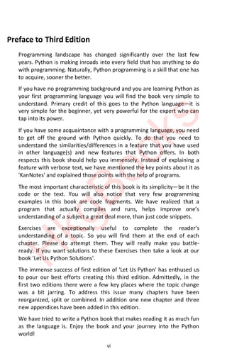 vi
Preface to Third Edition
Programming landscape has changed significantly over the last few
years. Python is making inroads into every field that has anything to do
with programming. Naturally, Python programming is a skill that one has
to acquire, sooner the better.
If you have no programming background and you are learning Python as
your first programming language you will find the book very simple to
understand. Primary credit of this goes to the Python languageͶit is
very simple for the beginner, yet very powerful for the expert who can
tap into its power.
If you have some acquaintance with a programming language, you need
to get off the ground with Python quickly. To do that you need to
understand the similarities/differences in a feature that you have used
in other language(s) and new features that Python offers. In both
respects this book should help you immensely. Instead of explaining a
feature with verbose text, we have mentioned the key points about it as
'KanNotes' and explained those points with the help of programs.
The most important characteristic of this book is its simplicityͶbe it the
code or the text. You will also notice that very few programming
examples in this book are code fragments. We have realized that a
program that actƵallǇ compiles and rƵns helps improǀe ones
understanding of a subject a great deal more, than just code snippets.
Exercises are exceptionally useful to complete the readers
understanding of a topic. So you will find them at the end of each
chapter. Please do attempt them. They will really make you battle-
ready. If you want solutions to these Exercises then take a look at our
book 'Let Us Python Solutions'.
The immense success of first edition of 'Let Us Python' has enthused us
to pour our best efforts creating this third edition. Admittedly, in the
first two editions there were a few key places where the topic change
was a bit jarring. To address this issue many chapters have been
reorganized, split or combined. In addition one new chapter and three
new appendices have been added in this edition.
We have tried to write a Python book that makes reading it as much fun
as the language is. Enjoy the book and your journey into the Python
world!
H
k
g
B
o
o
k
s
 