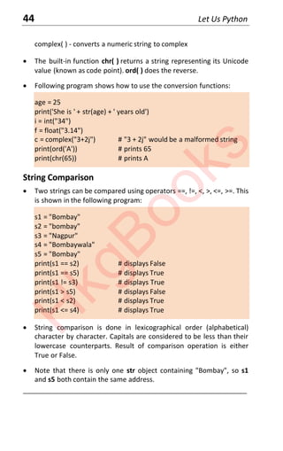 44 Let Us Python
complex( ) - converts a numeric string to complex
x The built-in function chr( ) returns a string representing its Unicode
value (known as code point). ord( ) does the reverse.
x Following program shows how to use the conversion functions:
age = 25
print('She is ' + str(age) + ' years old')
i = int("34")
f = float("3.14")
c = complex("3+2j") # "3 + 2j" would be a malformed string
print(ord('A')) # prints 65
print(chr(65)) # prints A
String Comparison
x Two strings can be compared using operators ==, !=, <, >, <=, >=. This
is shown in the following program:
s1 = "Bombay"
s2 = "bombay"
s3 = "Nagpur"
s4 = "Bombaywala"
s5 = "Bombay"
print(s1 == s2) # displays False
print(s1 == s5) # displays True
print(s1 != s3) # displays True
print(s1 > s5) # displays False
print(s1 < s2) # displays True
print(s1 <= s4) # displays True
x String comparison is done in lexicographical order (alphabetical)
character by character. Capitals are considered to be less than their
lowercase counterparts. Result of comparison operation is either
True or False.
x Note that there is only one str object containing "Bombay", so s1
and s5 both contain the same address.
____________________________________________________________________
H
k
g
B
o
o
k
s
 