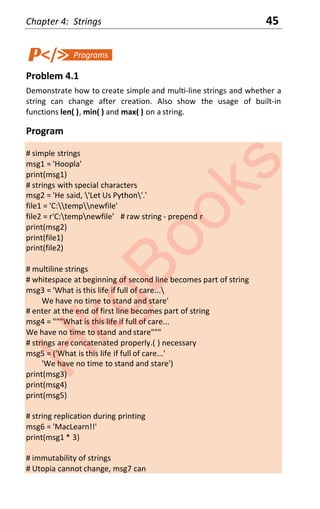 Chapter 4: Strings 45
Problem 4.1
Demonstrate how to create simple and multi-line strings and whether a
string can change after creation. Also show the usage of built-in
functions len( ), min( ) and max( ) on a string.
Program
# simple strings
msg1 = 'Hoopla'
print(msg1)
# strings with special characters
msg2 = 'He said, 'Let Us Python'.'
file1 = 'C:tempnewfile'
file2 = r'C:tempnewfile' # raw string - prepend r
print(msg2)
print(file1)
print(file2)
# multiline strings
# whitespace at beginning of second line becomes part of string
msg3 = 'What is this life if full of care...
We have no time to stand and stare'
# enter at the end of first line becomes part of string
msg4 = """What is this life if full of care...
We have no time to stand and stare"""
# strings are concatenated properly.( ) necessary
msg5 = ('What is this life if full of care...'
'We have no time to stand and stare')
print(msg3)
print(msg4)
print(msg5)
# string replication during printing
msg6 = 'MacLearn!!'
print(msg1 * 3)
# immutability of strings
# Utopia cannot change, msg7 can
H
k
g
B
o
o
k
s
 