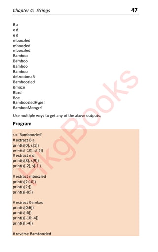 Chapter 4: Strings 47
B a
e d
e d
mboozled
mboozled
mboozled
Bamboo
Bamboo
Bamboo
Bamboo
delzoobmaB
Bamboozled
Bmoze
Bbzd
Boe
BamboozledHype!
BambooMonger!
Use multiple ways to get any of the above outputs.
Program
s = 'Bamboozled'
# extract B a
print(s[0], s[1])
print(s[-10], s[-9])
# extract e d
print(s[8], s[9])
print(s[-2], s[-1])
# extract mboozled
print(s[2:10])
print(s[2:])
print(s[-8:])
# extract Bamboo
print(s[0:6])
print(s[:6])
print(s[-10:-4])
print(s[:-4])
# reverse Bamboozled
H
k
g
B
o
o
k
s
 