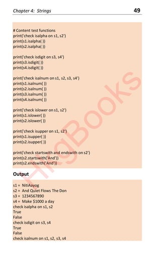 Chapter 4: Strings 49
# Content test functions
print('check isalpha on s1, s2')
print(s1.isalpha( ))
print(s2.isalpha( ))
print('check isdigit on s3, s4')
print(s3.isdigit( ))
print(s4.isdigit( ))
print('check isalnum on s1, s2, s3, s4')
print(s1.isalnum( ))
print(s2.isalnum( ))
print(s3.isalnum( ))
print(s4.isalnum( ))
print('check islower on s1, s2')
print(s1.islower( ))
print(s2.islower( ))
print('check isupper on s1, s2')
print(s1.isupper( ))
print(s2.isupper( ))
print('check startswith and endswith on s2')
print(s2.startswith('And'))
print(s2.endswith('And'))
Output
s1 = NitiAayog
s2 = And Quiet Flows The Don
s3 = 1234567890
s4 = Make $1000 a day
check isalpha on s1, s2
True
False
check isdigit on s3, s4
True
False
check isalnum on s1, s2, s3, s4
H
k
g
B
o
o
k
s
 