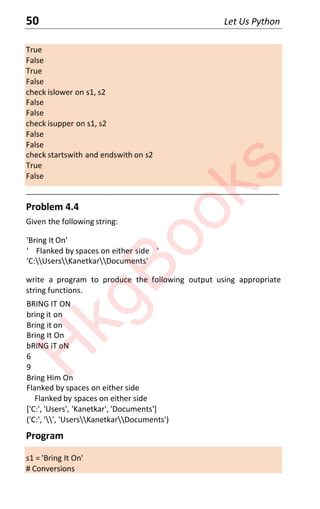 50 Let Us Python
True
False
True
False
check islower on s1, s2
False
False
check isupper on s1, s2
False
False
check startswith and endswith on s2
True
False
____________________________________________________________________
Problem 4.4
Given the following string:
'Bring It On'
' Flanked by spaces on either side '
'C:UsersKanetkarDocuments'
write a program to produce the following output using appropriate
string functions.
BRING IT ON
bring it on
Bring it on
Bring It On
bRING iT oN
6
9
Bring Him On
Flanked by spaces on either side
Flanked by spaces on either side
['C:', 'Users', 'Kanetkar', 'Documents']
('C:', '', 'UsersKanetkarDocuments')
Program
s1 = 'Bring It On'
# Conversions
H
k
g
B
o
o
k
s
 