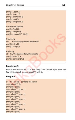Chapter 4: Strings 51
print(s1.upper( ))
print(s1.lower( ))
print(s1.capitalize( ))
print(s1.title( ))
print(s1.swapcase( ))
# search and replace
print(s1.find('I'))
print(s1.find('On'))
print(s1.replace('It', 'Him'))
# trimming
s2 = ' Flanked by spaces on either side '
print(s2.lstrip( ))
print(s2.rstrip( ))
# splitting
s3 = 'C:UsersKanetkarDocuments'
print(s3.split(''))
print(s3.partition(''))
____________________________________________________________________
Problem 4.5
Find all occurrences of 'T' in the string 'The Terrible Tiger Tore The
Towel'. Replace all occurrences of 'T' with 't'.
Program
s = 'The Terrible Tiger Tore The Towel'
pos = s.find('T', 0)
print(pos, s[pos])
pos = s.find('T', pos + 1)
print(pos, s[pos])
pos = s.find('T', pos + 1)
print(pos, s[pos])
pos = s.find('T', pos + 1)
print(pos, s[pos])
pos = s.find('T', pos + 1)
print(pos, s[pos])
pos = s.find('T', pos + 1)
print(pos, s[pos])
H
k
g
B
o
o
k
s
 