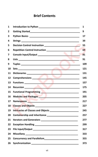 vii
Brief Contents
1 Introduction to Python _______________________________ 1
2 Getting Started______________________________________ 9
3 Python Basics ______________________________________ 17
4 Strings ____________________________________________ 39
5 Decision Control Instruction ___________________________ 55
6 Repetition Control Instruction _________________________ 69
7 Console Input/Output ________________________________ 81
8 Lists ______________________________________________ 91
9 Tuples _____________________________________________ 109
10 Sets _______________________________________________ 121
11 Dictionaries ________________________________________ 131
12 Comprehensions ____________________________________ 145
13 Functions __________________________________________ 157
14 Recursion __________________________________________ 175
15 Functional Programming _____________________________ 191
16 Modules and Packages _______________________________ 205
17 Namespaces _______________________________________ 217
18 Classes and Objects _________________________________ 227
19 Intricacies of Classes and Objects ______________________ 245
20 Containership and Inheritance ________________________ 257
21 Iterators and Generators ____________________________ 277
22 Exception Handling _________________________________ 299
23 File Input/Output __________________________________ 317
24 Miscellany ________________________________________ 333
25 Concurrency and Parallelism__________________________ 355
26 Synchronization ____________________________________ 373
H
k
g
B
o
o
k
s
 