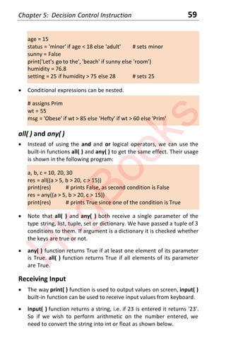 Chapter 5: Decision Control Instruction 59
age = 15
status = 'minor' if age < 18 else 'adult' # sets minor
sunny = False
print('Let's go to the', 'beach' if sunny else 'room')
humidity = 76.8
setting = 25 if humidity > 75 else 28 # sets 25
x Conditional expressions can be nested.
# assigns Prim
wt = 55
msg = 'Obese' if wt > 85 else 'Hefty' if wt > 60 else 'Prim'
all( ) and any( )
x Instead of using the and and or logical operators, we can use the
built-in functions all( ) and any( ) to get the same effect. Their usage
is shown in the following program:
a, b, c = 10, 20, 30
res = all((a > 5, b > 20, c > 15))
print(res) # prints False, as second condition is False
res = any((a > 5, b > 20, c > 15))
print(res) # prints True since one of the condition is True
x Note that all( ) and any( ) both receive a single parameter of the
type string, list, tuple, set or dictionary. We have passed a tuple of 3
conditions to them. If argument is a dictionary it is checked whether
the keys are true or not.
x any( ) function returns True if at least one element of its parameter
is True. all( ) function returns True if all elements of its parameter
are True.
Receiving Input
x The way print( ) function is used to output values on screen, input( )
built-in function can be used to receive input values from keyboard.
x input( ) function returns a string, i.e. if 23 is entered it returns '23'.
So if we wish to perform arithmetic on the number entered, we
need to convert the string into int or float as shown below.
H
k
g
B
o
o
k
s
 