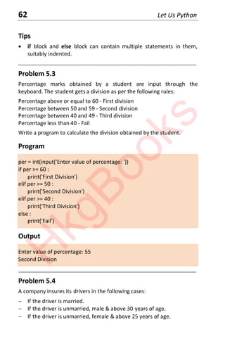 62 Let Us Python
Tips
x if block and else block can contain multiple statements in them,
suitably indented.
____________________________________________________________________
Problem 5.3
Percentage marks obtained by a student are input through the
keyboard. The student gets a division as per the following rules:
Percentage above or equal to 60 - First division
Percentage between 50 and 59 - Second division
Percentage between 40 and 49 - Third division
Percentage less than 40 - Fail
Write a program to calculate the division obtained by the student.
Program
per = int(input('Enter value of percentage: '))
if per >= 60 :
print('First Division')
elif per >= 50 :
print('Second Division')
elif per >= 40 :
print('Third Division')
else :
print('Fail')
Output
Enter value of percentage: 55
Second Division
____________________________________________________________________
Problem 5.4
A company insures its drivers in the following cases:
 If the driver is married.
 If the driver is unmarried, male & above 30 years of age.
 If the driver is unmarried, female & above 25 years of age.
H
k
g
B
o
o
k
s
 