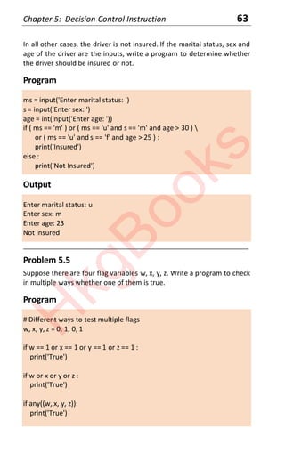 Chapter 5: Decision Control Instruction 63
In all other cases, the driver is not insured. If the marital status, sex and
age of the driver are the inputs, write a program to determine whether
the driver should be insured or not.
Program
ms = input('Enter marital status: ')
s = input('Enter sex: ')
age = int(input('Enter age: '))
if ( ms == 'm' ) or ( ms == 'u' and s == 'm' and age > 30 ) 
or ( ms == 'u' and s == 'f' and age > 25 ) :
print('Insured')
else :
print('Not Insured')
Output
Enter marital status: u
Enter sex: m
Enter age: 23
Not Insured
____________________________________________________________________
Problem 5.5
Suppose there are four flag variables w, x, y, z. Write a program to check
in multiple ways whether one of them is true.
Program
# Different ways to test multiple flags
w, x, y, z = 0, 1, 0, 1
if w == 1 or x == 1 or y == 1 or z == 1 :
print('True')
if w or x or y or z :
print('True')
if any((w, x, y, z)):
print('True')
H
k
g
B
o
o
k
s
 