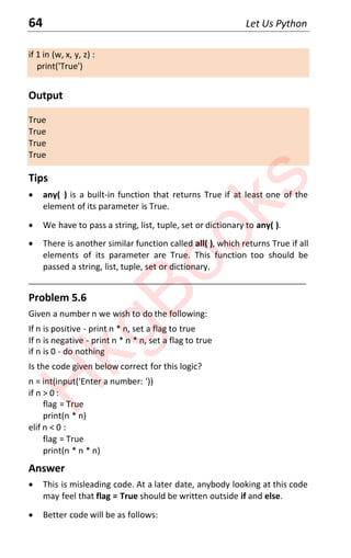 64 Let Us Python
if 1 in (w, x, y, z) :
print('True')
Output
True
True
True
True
Tips
x any( ) is a built-in function that returns True if at least one of the
element of its parameter is True.
x We have to pass a string, list, tuple, set or dictionary to any( ).
x There is another similar function called all( ), which returns True if all
elements of its parameter are True. This function too should be
passed a string, list, tuple, set or dictionary.
____________________________________________________________________
Problem 5.6
Given a number n we wish to do the following:
If n is positive - print n * n, set a flag to true
If n is negative - print n * n * n, set a flag to true
if n is 0 - do nothing
Is the code given below correct for this logic?
n = int(input('Enter a number: '))
if n > 0 :
flag = True
print(n * n)
elif n < 0 :
flag = True
print(n * n * n)
Answer
x This is misleading code. At a later date, anybody looking at this code
may feel that flag = True should be written outside if and else.
x Better code will be as follows:
H
k
g
B
o
o
k
s
 