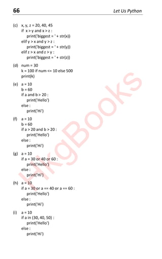 66 Let Us Python
(c) x, y, z = 20, 40, 45
if x > y and x > z :
print('biggest = ' + str(x))
elif y > x and y > z :
print('biggest = ' + str(y))
elif z > x and z > y :
print('biggest = ' + str(z))
(d) num = 30
k = 100 if num <= 10 else 500
print(k)
(e) a = 10
b = 60
if a and b > 20 :
print('Hello')
else :
print('Hi')
(f) a = 10
b = 60
if a > 20 and b > 20 :
print('Hello')
else :
print('Hi')
(g) a = 10
if a = 30 or 40 or 60 :
print('Hello')
else :
print('Hi')
(h) a = 10
if a = 30 or a == 40 or a == 60 :
print('Hello')
else :
print('Hi')
(i) a = 10
if a in (30, 40, 50) :
print('Hello')
else :
print('Hi')
H
k
g
B
o
o
k
s
 