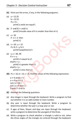 Chapter 5: Decision Control Instruction 67
[C] Point out the errors, if any, in the following programs:
(a) a = 12.25
b = 12.52
if a = b :
print('a and b are equal')
(b) if ord('X') < ord('x')
print('Unicode value of X is smaller than that of x')
(c) x = 10
if x >= 2 then
print('x')
(d) x = 10 ; y = 15
if x % 2 = y % 3
print('Carpathiansn')
(e) x, y = 30, 40
if x == y :
print('x is equal to y')
elseif x > y :
print('x is greater than y')
elseif x < y :
print('x is less than y')
[D] If a = 10, b = 12, c = 0, find the values of the following expressions:
a != 6 and b > 5
a == 9 or b < 3
not ( a < 10 )
not ( a > 5 and c )
5 and c != 8 or !c
[E] Attempt the following questions:
(a) Any integer is input through the keyboard. Write a program to find
out whether it is an odd number or even number.
(b) Any year is input through the keyboard. Write a program to
determine whether the year is a leap year or not.
(c) If ages of Ram, Shyam and Ajay are input through the keyboard,
write a program to determine the youngest of the three.
(d) Write a program to check whether a triangle is valid or not, when
the three angles of the triangle are entered through the keyboard.
H
k
g
B
o
o
k
s
 
