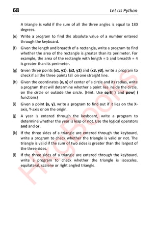 68 Let Us Python
A triangle is valid if the sum of all the three angles is equal to 180
degrees.
(e) Write a program to find the absolute value of a number entered
through the keyboard.
(f) Given the length and breadth of a rectangle, write a program to find
whether the area of the rectangle is greater than its perimeter. For
example, the area of the rectangle with length = 5 and breadth = 4
is greater than its perimeter.
(g) Given three points (x1, y1), (x2, y2) and (x3, y3), write a program to
check if all the three points fall on one straight line.
(h) Given the coordinates (x, y) of center of a circle and its radius, write
a program that will determine whether a point lies inside the circle,
on the circle or outside the circle. (Hint: Use sqrt( ) and pow( )
functions)
(i) Given a point (x, y), write a program to find out if it lies on the X-
axis, Y-axis or on the origin.
(j) A year is entered through the keyboard, write a program to
determine whether the year is leap or not. Use the logical operators
and and or.
(k) If the three sides of a triangle are entered through the keyboard,
write a program to check whether the triangle is valid or not. The
triangle is valid if the sum of two sides is greater than the largest of
the three sides.
(l) If the three sides of a triangle are entered through the keyboard,
write a program to check whether the triangle is isosceles,
equilateral, scalene or right angled triangle.
H
k
g
B
o
o
k
s
 