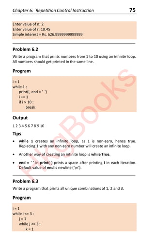 Chapter 6: Repetition Control Instruction 75
Enter value of n: 2
Enter value of r: 10.45
Simple interest = Rs. 626.9999999999999
____________________________________________________________________
Problem 6.2
Write a program that prints numbers from 1 to 10 using an infinite loop.
All numbers should get printed in the same line.
Program
i = 1
while 1 :
print(i, end = ' ')
i += 1
if i > 10 :
break
Output
1 2 3 4 5 6 7 8 9 10
Tips
x while 1 creates an infinite loop, as 1 is non-zero, hence true.
Replacing 1 with any non-zero number will create an infinite loop.
x Another way of creating an infinite loop is while True.
x end = ' ' in print( ) prints a space after printing i in each iteration.
Default value of end is newline ('n').
____________________________________________________________________
Problem 6.3
Write a program that prints all unique combinations of 1, 2 and 3.
Program
i = 1
while i <= 3 :
j = 1
while j <= 3 :
k = 1
H
k
g
B
o
o
k
s
 